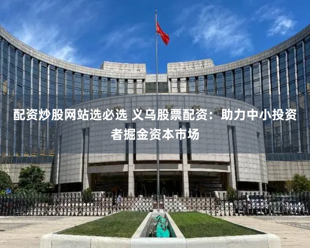 配资炒股网站选必选 义乌股票配资：助力中小投资者掘金资本市场