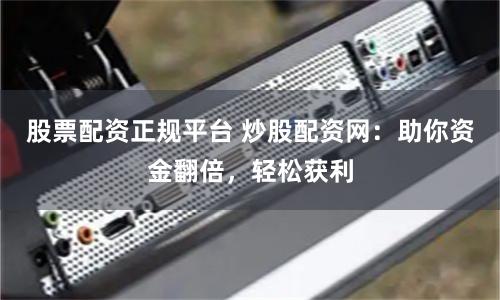 股票配资正规平台 炒股配资网：助你资金翻倍，轻松获利