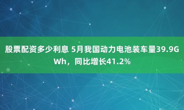 股票配资多少利息 5月我国动力电池装车量39.9GWh，同比增长41.2%