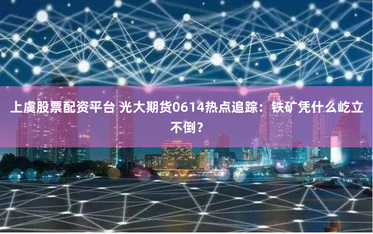 上虞股票配资平台 光大期货0614热点追踪：铁矿凭什么屹立不倒？