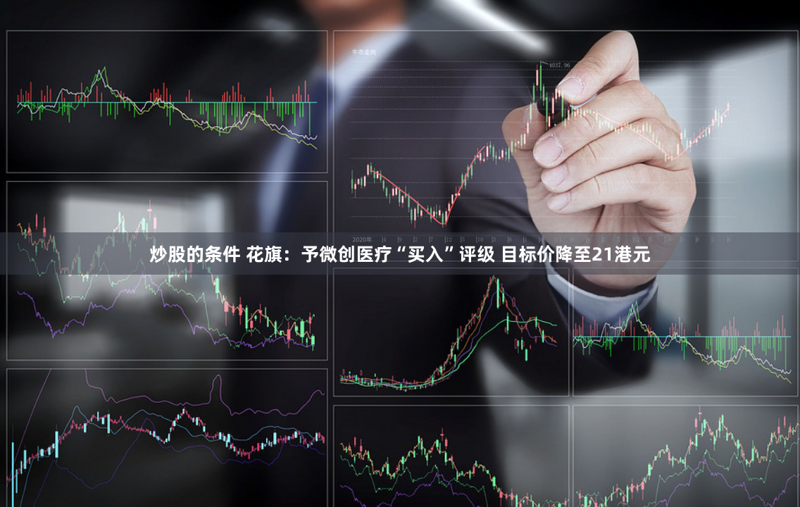 炒股的条件 花旗：予微创医疗“买入”评级 目标价降至21港元