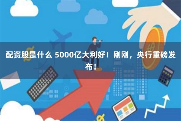 配资股是什么 5000亿大利好！刚刚，央行重磅发布！