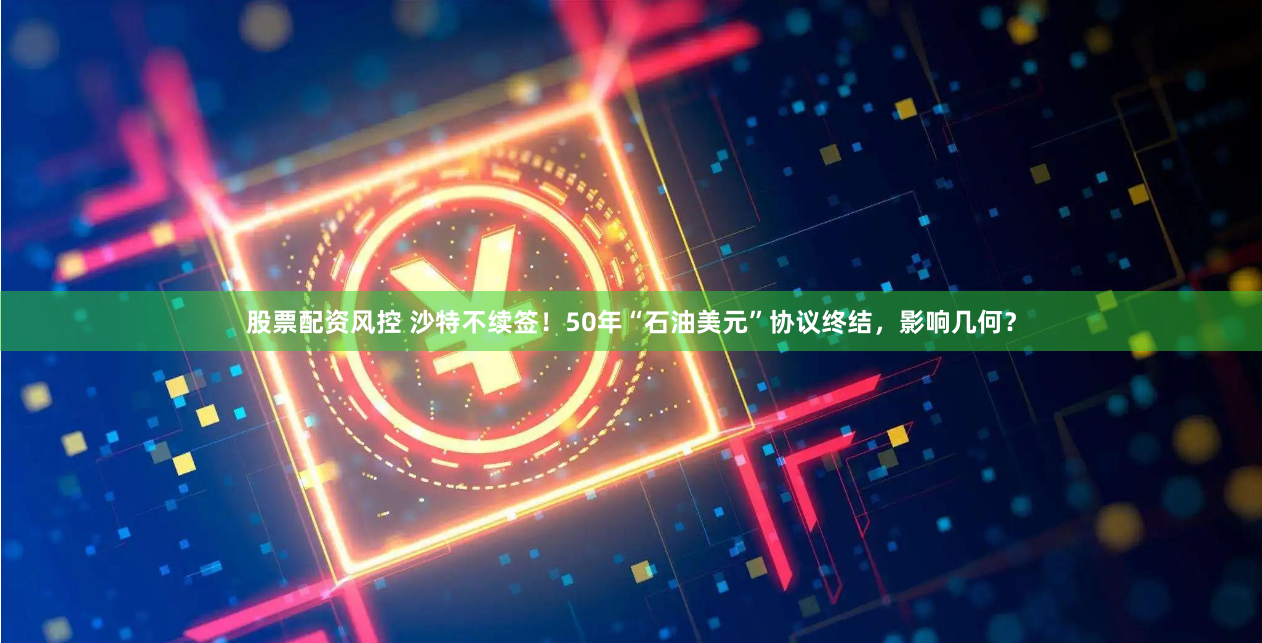 股票配资风控 沙特不续签！50年“石油美元”协议终结，影响几何？