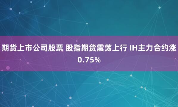 期货上市公司股票 股指期货震荡上行 IH主力合约涨0.75%