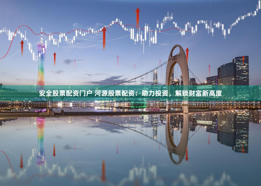 安全股票配资门户 河源股票配资：助力投资，解锁财富新高度